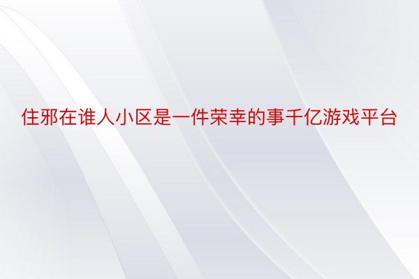 住邪在谁人小区是一件荣幸的事千亿游戏平台