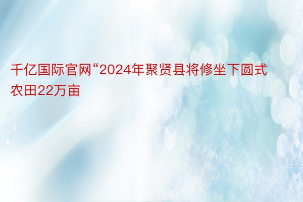 千亿国际官网“2024年聚贤县将修坐下圆式农田22万亩