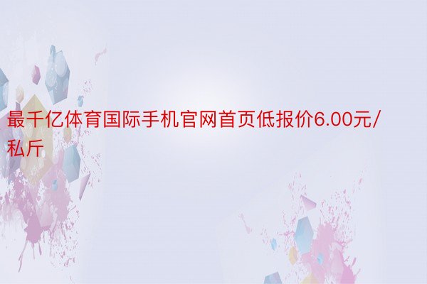 最千亿体育国际手机官网首页低报价6.00元/私斤