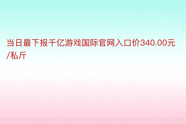 当日最下报千亿游戏国际官网入口价340.00元/私斤