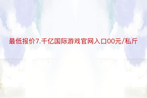 最低报价7.千亿国际游戏官网入口00元/私斤