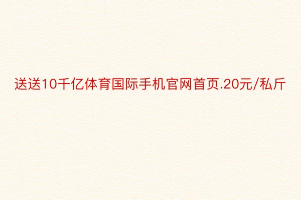 送送10千亿体育国际手机官网首页.20元/私斤