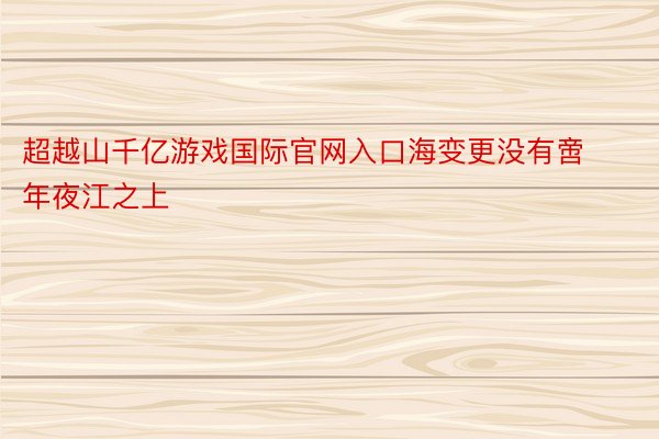 超越山千亿游戏国际官网入口海变更没有啻年夜江之上