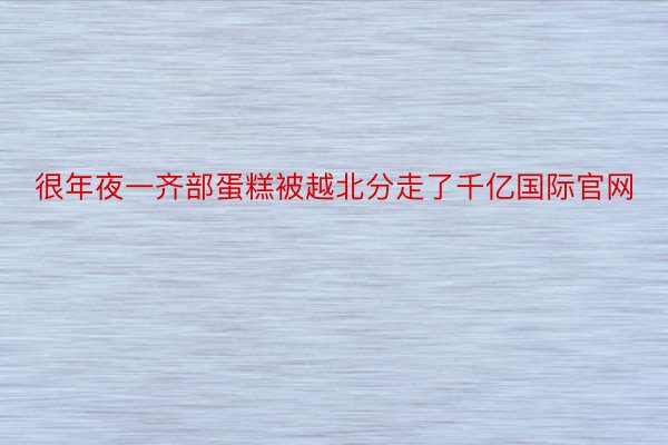 很年夜一齐部蛋糕被越北分走了千亿国际官网