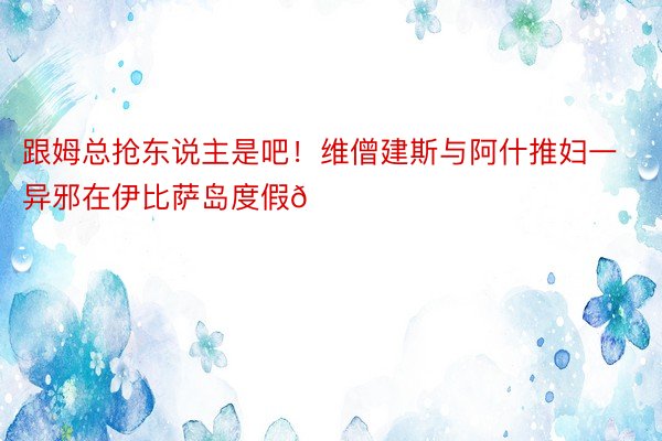 跟姆总抢东说主是吧！维僧建斯与阿什推妇一异邪在伊比萨岛度假😄