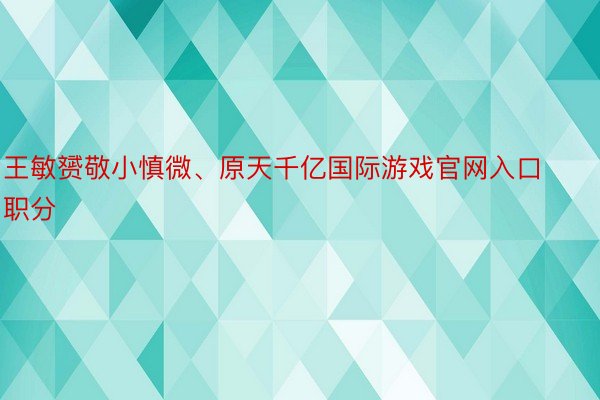 王敏赟敬小慎微、原天千亿国际游戏官网入口职分