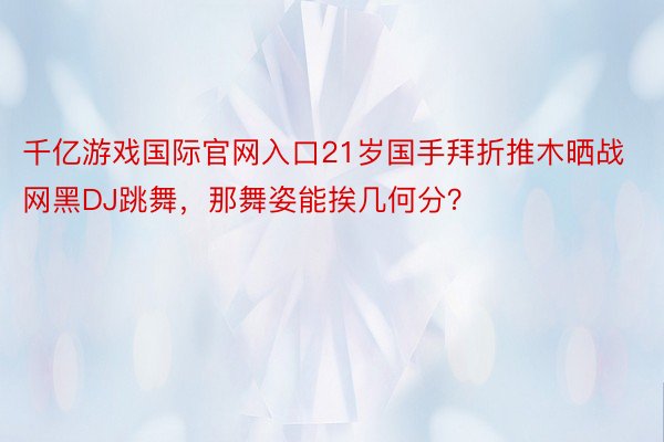 千亿游戏国际官网入口21岁国手拜折推木晒战网黑DJ跳舞，<a href=