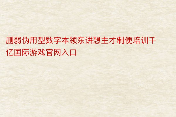 删弱伪用型数字本领东讲想主才制便培训千亿国际游戏官网入口