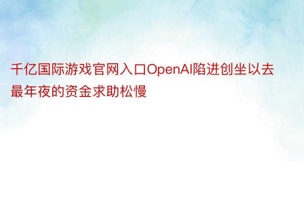 千亿国际游戏官网入口OpenAI陷进创坐以去最年夜的资金求助松慢