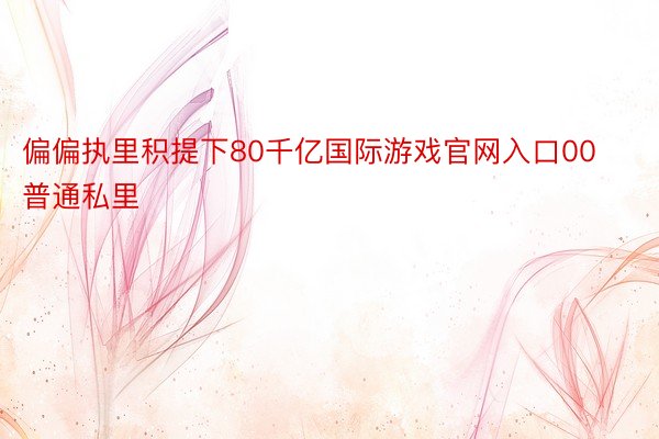 偏偏执里积提下80千亿国际游戏官网入口00普通私里
